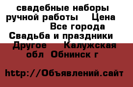 свадебные наборы (ручной работы) › Цена ­ 1 200 - Все города Свадьба и праздники » Другое   . Калужская обл.,Обнинск г.